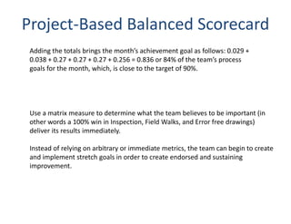 Project-Based Balanced Scorecard
 Adding the totals brings the month’s achievement goal as follows: 0.029 +
 0.038 + 0.27 + 0.27 + 0.27 + 0.256 = 0.836 or 84% of the team’s process
 goals for the month, which, is close to the target of 90%.




 Use a matrix measure to determine what the team believes to be important (in
 other words a 100% win in Inspection, Field Walks, and Error free drawings)
 deliver its results immediately.

 Instead of relying on arbitrary or immediate metrics, the team can begin to create
 and implement stretch goals in order to create endorsed and sustaining
 improvement.
 