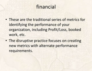 financial

• These are the traditional series of metrics for
  identifying the performance of your
  organization, including Profit/Loss, booked
  work, etc.
• The disruptive practice focuses on creating
  new metrics with alternate performance
  requirements.
 