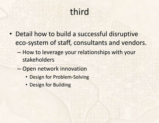 third

• Detail how to build a successful disruptive
  eco-system of staff, consultants and vendors.
  – How to leverage your relationships with your
    stakeholders
  – Open network innovation
     • Design for Problem-Solving
     • Design for Building
 