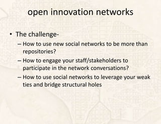 open innovation networks

• The challenge-
  – How to use new social networks to be more than
    repositories?
  – How to engage your staff/stakeholders to
    participate in the network conversations?
  – How to use social networks to leverage your weak
    ties and bridge structural holes
 