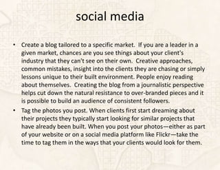 social media
• Create a blog tailored to a specific market. If you are a leader in a
  given market, chances are you see things about your client's
  industry that they can't see on their own. Creative approaches,
  common mistakes, insight into the clients they are chasing or simply
  lessons unique to their built environment. People enjoy reading
  about themselves. Creating the blog from a journalistic perspective
  helps cut down the natural resistance to over-branded pieces and it
  is possible to build an audience of consistent followers.
• Tag the photos you post. When clients first start dreaming about
  their projects they typically start looking for similar projects that
  have already been built. When you post your photos—either as part
  of your website or on a social media platform like Flickr—take the
  time to tag them in the ways that your clients would look for them.
 