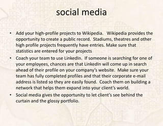 social media
• Add your high-profile projects to Wikipedia. Wikipedia provides the
  opportunity to create a public record. Stadiums, theatres and other
  high profile projects frequently have entries. Make sure that
  statistics are entered for your projects
• Coach your team to use LinkedIn. If someone is searching for one of
  your employees, chances are that LinkedIn will come up in search
  ahead of their profile on your company’s website. Make sure your
  team has fully completed profiles and that their corporate e-mail
  address is listed so they are easily found. Coach them on building a
  network that helps them expand into your client’s world.
• Social media gives the opportunity to let client’s see behind the
  curtain and the glossy portfolio.
 
