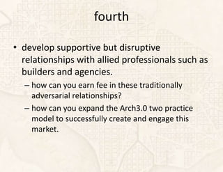 fourth

• develop supportive but disruptive
  relationships with allied professionals such as
  builders and agencies.
  – how can you earn fee in these traditionally
    adversarial relationships?
  – how can you expand the Arch3.0 two practice
    model to successfully create and engage this
    market.
 