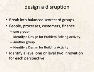 design a disruption

• Break into balanced scorecard groups
• People, processes, customers, finance
  – one group-
  – Identify a Design for Problem Solving Activity
  – another group
  – Identify a Design for Building Activity
• Identify a level one or level two innovation
  for each perspective
 