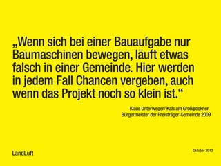 „Wenn sich bei einer Bauaufgabe nur
Baumaschinen bewegen, läuft etwas
falsch in einer Gemeinde. Hier werden
in jedem Fall Chancen vergeben, auch
wenn das Projekt noch so klein ist.“
Klaus Unterweger/ Kals am Großglockner
Bürgermeister der Preisträger-Gemeinde 2009

LandLuft

Oktober 2013

 