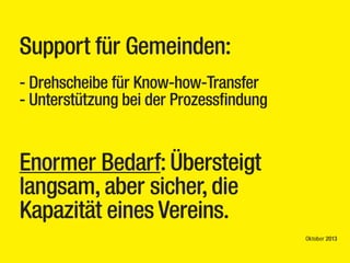 Support für Gemeinden:
- Drehscheibe für Know-how-Transfer
- Unterstützung bei der Prozessfindung

Enormer Bedarf: Übersteigt
langsam, aber sicher, die
Kapazität eines Vereins.
Oktober 2013

 