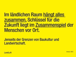 Im ländlichen Raum hängt alles
zusammen, Schlüssel für die
Zukunft liegt im Zusammenspiel der
Menschen vor Ort.
 
Jenseits der Grenzen von Baukultur und
Landwirtschaft.
LandLuft

Oktober 2013

 