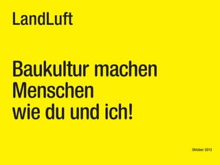 LandLuft

Baukultur machen
Menschen
wie du und ich!
Oktober 2013

 