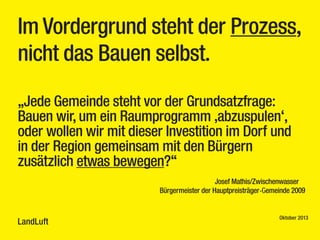 Im Vordergrund steht der Prozess,
nicht das Bauen selbst.
„Jede Gemeinde steht vor der Grundsatzfrage:
Bauen wir, um ein Raumprogramm ‚abzuspulen‘,
oder wollen wir mit dieser Investition im Dorf und
in der Region gemeinsam mit den Bürgern
zusätzlich etwas bewegen?“
Josef Mathis/Zwischenwasser
Bürgermeister der Hauptpreisträger-Gemeinde 2009

LandLuft

Oktober 2013

 