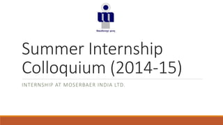 Summer Internship 
Colloquium (2014-15) 
INTERNSHIP AT MOSERBAER INDIA LTD. 
 