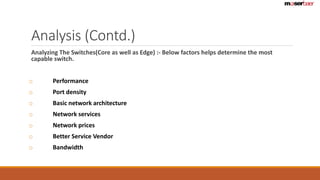 Analysis (Contd.) 
Analyzing The Switches(Core as well as Edge) :- Below factors helps determine the most 
capable switch. 
o Performance 
o Port density 
o Basic network architecture 
o Network services 
o Network prices 
o Better Service Vendor 
o Bandwidth 
 