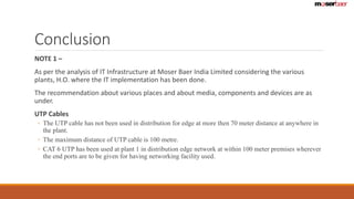 Conclusion 
NOTE 1 – 
As per the analysis of IT Infrastructure at Moser Baer India Limited considering the various 
plants, H.O. where the IT implementation has been done. 
The recommendation about various places and about media, components and devices are as 
under. 
UTP Cables 
◦ The UTP cable has not been used in distribution for edge at more then 70 meter distance at anywhere in 
the plant. 
◦ The maximum distance of UTP cable is 100 metre. 
◦ CAT 6 UTP has been used at plant 1 in distribution edge network at within 100 meter premises wherever 
the end ports are to be given for having networking facility used. 
 