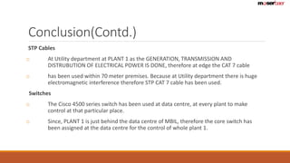 Conclusion(Contd.) 
STP Cables 
o At Utility department at PLANT 1 as the GENERATION, TRANSMISSION AND 
DISTRUBUTION OF ELECTRICAL POWER IS DONE, therefore at edge the CAT 7 cable 
o has been used within 70 meter premises. Because at Utility department there is huge 
electromagnetic interference therefore STP CAT 7 cable has been used. 
Switches 
o The Cisco 4500 series switch has been used at data centre, at every plant to make 
control at that particular place. 
o Since, PLANT 1 is just behind the data centre of MBIL, therefore the core switch has 
been assigned at the data centre for the control of whole plant 1. 
 