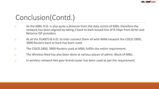 Conclusion(Contd.) 
o As the MBIL H.O. is also quite a distance from the data centre of MBIL therefore the 
network has been aligned by taking 2 back to back leased line of 8 mbps from Airtel and 
Reliance ISP providers. 
o At all the PLANTS & H.O. to inter connect them all with WAN network the CISCO 2800, 
3800 Routers back to back has been used. 
o The CISCO 2800, 3800 Routers used at MBIL fulfills the entire requirement. 
o The Wireless feed has also been done at various places of admin. Block of MBIL. 
o In wireless network Net gear brand router has been used as per the requirement. 
 