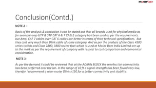 Conclusion(Contd.) 
NOTE 2 – 
Basis of the analysis & conclusion it can be stated out that all brands used for physical media as 
for example amp UTP & STP CAT 6 & 7 CABLE category has been used as per the requirements. 
but Amp. CAT 7 cables over CAT 6 cables are better in terms of their technical specifications. But 
they cost very much than Dlink cable of same category. And as per the analysis of the Cisco 4500 
series switch and Cisco 2800, 3800 router that which is used at Moser Baer India Limited are up 
to the mark as per the requirement of company with respect to cost comparison and economical 
consideration. 
NOTE 3- 
As per the demand it could be reviewed that at the ADMIN BLOCK the wireless lan connectivity 
has been preferred over the lan. In the range of 10 ft a signal strength has been found very low, 
therefor I recommend a wlan router Dlink n150 for a better connectivity and stability. 
 