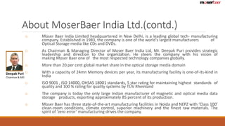 About MoserBaer India Ltd.(contd.) 
o Moser Baer India Limited headquartered in New Delhi, is a leading global tech- manufacturing 
company. Established in 1983, the company is one of the world's largest manufacturers of 
Optical Storage media like CDs and DVDs. 
o As Chairman & Managing Director of Moser Baer India Ltd, Mr. Deepak Puri provides strategic 
leadership and direction to the organization. He steers the company with his vision of 
making Moser Baer one of the most respected technology companies globally. 
o More than 20 per cent global market share in the optical storage media domain 
o With a capacity of 24mn Memory devices per year, its manufacturing facility is one-of-its-kind in 
India 
o ISO 9001 , ISO 14000, OHSAS 18001 standards, 5 star rating for maintaining highest standards of 
quality and 100 % rating for quality systems by TÜV Rheinland 
o The company is today the only large Indian manufacturer of magnetic and optical media data 
storage products, exporting approximately 85 percent of its production. 
o Moser Baer has three state-of-the-art manufacturing facilities in Noida and NEPZ with ‘Class 100’ 
clean-room conditions, climate control, superior machinery and the finest raw materials. The 
spirit of ‘zero error’ manufacturing drives the company. 
Deepak Puri 
Chairman & MD 
 