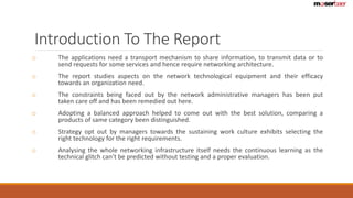 Introduction To The Report 
o The applications need a transport mechanism to share information, to transmit data or to 
send requests for some services and hence require networking architecture. 
o The report studies aspects on the network technological equipment and their efficacy 
towards an organization need. 
o The constraints being faced out by the network administrative managers has been put 
taken care off and has been remedied out here. 
o Adopting a balanced approach helped to come out with the best solution, comparing a 
products of same category been distinguished. 
o Strategy opt out by managers towards the sustaining work culture exhibits selecting the 
right technology for the right requirements. 
o Analysing the whole networking infrastructure itself needs the continuous learning as the 
technical glitch can’t be predicted without testing and a proper evaluation. 
 