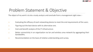 Problem Statement & Objective 
The object of my work is to do a study analysis and conclude from a management sight view :- 
o Evaluating the efficacy of each networking device to meet the end requirements of the users. 
o Figuring out the best device with its alternative one. 
o Cost and benefit analysis of the IT infrastructure. 
o Better connectivity in an organization via lan and wireless area network by aggregating their 
bandwidths. 
o Recommendation on the basis of relative understanding and survey. 
 