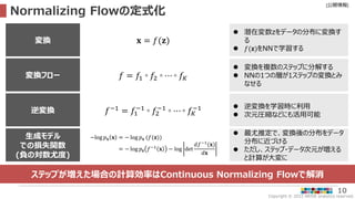 Copyright © 2022 ARISE analytics reserved.
[公開情報]
10
Normalizing Flowの定式化
ステップが増えた場合の計算効率はContinuous Normalizing Flowで解消
変換
 潜在変数zをデータの分布に変換す
る
 𝑓(𝐳)をNNで学習する
𝐱 = 𝑓(𝐳)
変換フロー
 変換を複数のステップに分解する
 NNの1つの層が1ステップの変換とみ
なせる
𝑓 = 𝑓1 ◦ 𝑓2 ◦ ⋯ ◦ 𝑓𝐾
生成モデル
での損失関数
(負の対数尤度)
 最尤推定で、変換後の分布をデータ
分布に近づける
 ただし、ステップ・データ次元が増える
と計算が大変に
−log 𝑝𝐱 𝐱 = − log 𝑝𝐱 (𝑓(𝐳))
= − log 𝑝𝐳 𝑓−1
𝐱 − log det
𝑑𝑓−1
(𝐱)
𝑑𝐱
逆変換
 逆変換を学習時に利用
 次元圧縮などにも活用可能
𝑓−1 = 𝑓1
−1
◦ 𝑓2
−1
◦ ⋯ ◦ 𝑓𝐾
−1
 