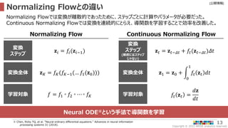 Copyright © 2022 ARISE analytics reserved.
[公開情報]
13
Normalizing Flowとの違い
※ Chen, Ricky TQ, et al. "Neural ordinary differential equations." Advances in neural information
processing systems 31 (2018).
Normalizing Flowでは変換が離散的であったために、ステップごとに計算やパラメータが必要だった。
Continuous Normalizing Flowでは変換を連続的にとらえ、導関数を学習することで効率を改善した。
Normalizing Flow Continuous Normalizing Flow
変換
ステップ
𝐳𝑖 = 𝑓𝑖(𝐳𝑖−1)
変換全体 𝐳𝐾 = 𝑓𝐾(𝑓𝐾−1(… 𝑓1(𝐳0)))
変換
ステップ
(厳密にはステップ
じゃない)
𝐳𝑡 = 𝐳𝑡−𝛥𝑡 + 𝑓𝑡(𝐳𝑡−𝛥𝑡)𝛥𝑡
変換全体 𝐳1 = 𝐳0 +
0
1
𝑓𝑡 𝐳𝑡 𝑑𝑡
学習対象 𝑓 = 𝑓1 ◦ 𝑓2 ◦ ⋯ ◦ 𝑓𝐾 学習対象 𝑓𝑡 𝐳𝑡 =
𝑑𝐳
𝑑𝑡
Neural ODE※という手法で導関数を学習
 