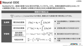 Copyright © 2022 ARISE analytics reserved.
[公開情報]
14
Neural ODE
ResNetのように、直接の変換ではなく差分を学習していくモデル。ただし、変換を連続的な変化とみなしてそ
の導関数を学習していく。変換時には常微分方程式(ODE)の数値的解法を利用する。
常微分方程式とは
𝑑𝑓 𝒙
𝑑𝒙
= 𝒚 or 𝒚 = 𝑓 𝒙 𝑑𝒙となるような方程式。複雑な式でも数値計算で解を得ることができる。
逆方向の変換
損失関数
(最尤推定)
勾配の計算
学習時
𝑓−1(𝐳1) = 𝐳1 +
1
0
𝑓𝑡 𝐳𝑡 𝑑𝑡  逆変換は積分の方向を変えるだけ
ℒ = − log 𝑝𝐳0
𝑓−1
(𝐳1) − log det
𝑑𝑓−1
(𝐳1)
𝑑𝐳1
 最尤推定の式はNFから変わらない
𝑑ℒ
𝑑𝜃
= −
1
0
𝑎𝑡
𝜕𝑓𝑡 𝑧𝑡
𝜕𝜃
𝑑𝑡 ただし、𝑎𝑡 =
𝜕ℒ
𝜕𝐳𝑡
 勾配の計算も常微分方程式で計算
可能
順方向の変換
生成時 𝑓(𝐳0) = 𝐳0 +
0
1
𝑓𝑡 𝐳𝑡 𝑑𝑡
 NNを数値積分して変換前の分布に
足す
 