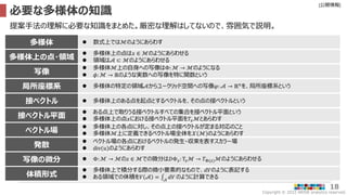 Copyright © 2022 ARISE analytics reserved.
[公開情報]
18
必要な多様体の知識
提案手法の理解に必要な知識をまとめた。厳密な理解はしてないので、雰囲気で説明。
接ベクトル  多様体上のある点を起点とするベクトルを、その点の接ベクトルという
接ベクトル平面
 ある点上で取りうる接ベクトルすべての集合を接ベクトル平面という
 多様体上の点𝑥における接ベクトル平面を𝑇𝑥ℳとあらわす
ベクトル場
 多様体上の各点に対し、その点上の接ベクトルが定まる対応のこと
 多様体ℳ上に定義できるベクトル場全体を𝒳 ℳ のようにあらわす
体積形式
 多様体上で積分する際の微小要素的なもので、𝑑𝑉のように表記する
 ある領域での体積を𝑉 𝒜 = 𝒜
𝑑𝑉 のように計算できる
多様体上の点・領域
 多様体上の点は𝑥 ∈ ℳのようにあらわせる
 領域は𝒜 ⊂ ℳのようにあらわせる
写像
 多様体ℳ上の自身への写像はΦ: ℳ → ℳのようになる
 𝜙: ℳ → ℝのような実数への写像を特に関数という
多様体  数式上ではℳのようにあらわす
局所座標系  多様体の特定の領域𝒜からユークリッド空間への写像𝜑: 𝒜 → ℝ𝑛
を、局所座標系という
発散
 ベクトル場の各点におけるベクトルの発生・収束を表すスカラー場
 div(𝑢)のようにあらわす
写像の微分  Φ:ℳ → ℳの𝑧 ∈ ℳでの微分は𝐷Φ𝑧: T𝑧ℳ → 𝑇Φ(𝑧)ℳのようにあらわせる
 