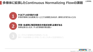 Copyright © 2022 ARISE analytics reserved.
[公開情報]
26
多様体に拡張したContinuous Normalizing Flowの課題
1 ヤコビアンの計算が大変
計算が簡単になる変換フロー(ここでは割愛)もあるが、表現力が足りないことも
2 学習・生成時に毎回常微分方程式を解く必要がある
効率は良くなったが、やっぱり数値計算は重い
3 ユークリッド空間だけを想定している
実データは多様体上に分布していることも多い(位置情報など)
 