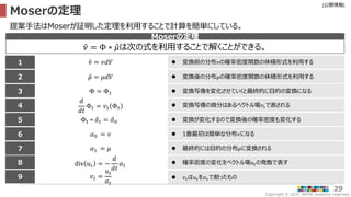Copyright © 2022 ARISE analytics reserved.
[公開情報]
29
Moserの定理
𝜈 = Φ ∗ 𝜇は次の式を利用することで解くことができる。
Moserの定理
提案手法はMoserが証明した定理を利用することで計算を簡単にしている。
5
6
7
2
3
1
4
Φ = Φ1
𝑑
𝑑𝑡
Φ𝑡 = 𝑣𝑡 Φ𝑡
Φt ∗ 𝛼𝑡 = 𝛼0
𝛼0 = 𝜈
𝛼1 = 𝜇
div 𝑢𝑡 = −
𝑑
𝑑𝑡
𝛼𝑡
𝑣𝑡 =
𝑢𝑡
𝛼𝑡
 変換写像を変化させていくと最終的に目的の変換になる
 変換写像の微分はあるベクトル場𝑣𝑡で表される
 変換が変化するので変換後の確率密度も変化する
 1番最初は簡単な分布𝜈になる
 最終的には目的の分布𝜇に変換される
 確率密度の変化をベクトル場𝑢𝑡の発散で表す
 𝑣𝑡は𝑢𝑡を𝛼𝑡で割ったもの
8
9
 変換前の分布𝜈の確率密度関数の体積形式を利用する
 変換後の分布𝜇の確率密度関数の体積形式を利用する
𝜈 = 𝜈𝑑𝑉
𝜇 = 𝜇𝑑𝑉
 