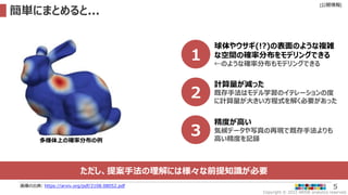 Copyright © 2022 ARISE analytics reserved.
[公開情報]
5
簡単にまとめると...
画像の出典: https://arxiv.org/pdf/2108.08052.pdf
1
球体やウサギ(!?)の表面のような複雑
な空間の確率分布をモデリングできる
←のような確率分布もモデリングできる
2
計算量が減った
既存手法はモデル学習のイテレーションの度
に計算量が大きい方程式を解く必要があった
多様体上の確率分布の例
3
精度が高い
気候データや写真の再現で既存手法よりも
高い精度を記録
ただし、提案手法の理解には様々な前提知識が必要
 