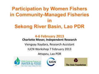 Participation by Women Fishers
in Community-Managed Fisheries
                in
  Sekong River Basin, Lao PDR
            4-6 February 2013
    Charlotte Moser, Independent Research
     Viengxay Xaydara, Research Assistant
       IUCN Workshop 7 February 2013
               Attapeu, Lao PDR
 