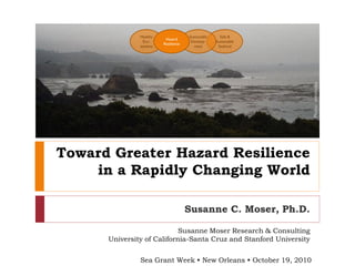 Toward Greater Hazard Resilience
in a Rapidly Changing World
Susanne C. Moser, Ph.D.
Sea Grant Week • New Orleans • October 19, 2010
Susanne Moser Research & Consulting
University of California-Santa Cruz and Stanford University
Healthy
Eco-
systems
Safe &
Sustainable
Seafood
Sustainable
Develop-
ment
Hazard
Resilience
Photo:wikimedia
 