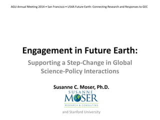 Engagement in Future Earth:
Supporting a Step-Change in Global
Science-Policy Interactions
Susanne C. Moser, Ph.D.
and Stanford University
AGU Annual Meeting 2014 • San Francisco • U54A Future Earth: Connecting Research and Responses to GEC
 