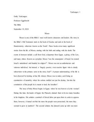 VanLangen 1
Emily VanLangen
Professor Eggebrecht
The Bible
September 19, 2010
Moses
Moses is one of the Bible’s most well known characters and leaders. His story in
the Bible’s Old Testament starts in the book of Exodus and ends in the book of
Deuteronomy, otherwise known as the Torah1. These books cover many significant
stories from the life of Moses, starting with his birth and ending with his death. The
events in between include a call from God, a departure from Egypt, a giving of the Law,
and many others. Known as a prophet, Moses “was the emancipator of Israel; he created
Israel’s nationhood and founded its religion”2. Moses was not an authoritarian and
valorous individual, but instead, a “largely passive, even reactive figure who is clearly
subservient to the primary actor in the story, God”3. A proper understanding of his life is
best observed by looking at four life choices Moses was to make; each being an
examination of mentality where his actions molded not just his destiny, but also the
constitution of the people he is meant to lead, the Israelites4.
The story of baby Moses begins in Egypt, where he was born to a Levite woman5.
During this time, the leader of Egypt, the Pharaoh, claimed there to be too many Israelites
in his kingdom. His solution consisted of forced labor put upon them in order to oppress
them, however, it turned out that the more the people were persecuted, the more they
seemed to grow in numbers6. The second solution the pharaoh came up with was more
 
