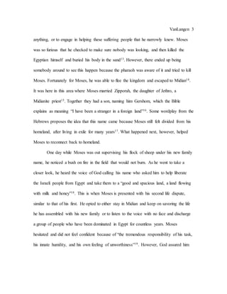 VanLangen 3
anything, or to engage in helping these suffering people that he narrowly knew. Moses
was so furious that he checked to make sure nobody was looking, and then killed the
Egyptian himself and buried his body in the sand13. However, there ended up being
somebody around to see this happen because the pharaoh was aware of it and tried to kill
Moses. Fortunately for Moses, he was able to flee the kingdom and escaped to Midian14.
It was here in this area where Moses married Zipporah, the daughter of Jethro, a
Midianite priest15. Together they had a son, naming him Gershom, which the Bible
explains as meaning “I have been a stranger in a foreign land”16. Some wordplay from the
Hebrews proposes the idea that this name came because Moses still felt divided from his
homeland, after living in exile for many years17. What happened next, however, helped
Moses to reconnect back to homeland.
One day while Moses was out supervising his flock of sheep under his new family
name, he noticed a bush on fire in the field that would not burn. As he went to take a
closer look, he heard the voice of God calling his name who asked him to help liberate
the Israeli people from Egypt and take them to a “good and spacious land, a land flowing
with milk and honey”18. This is when Moses is presented with his second life dispute,
similar to that of his first. He opted to either stay in Midian and keep on savoring the life
he has assembled with his new family or to listen to the voice with no face and discharge
a group of people who have been dominated in Egypt for countless years. Moses
hesitated and did not feel confident because of “the tremendous responsibility of his task,
his innate humility, and his own feeling of unworthiness”19. However, God assured him
 