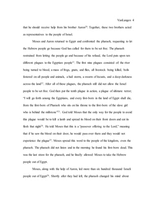 VanLangen 4
that he should receive help from his brother Aaron20. Together, these two brothers acted
as representatives to the people of Israel.
Moses and Aaron returned to Egypt and confronted the pharaoh, requesting to let
the Hebrew people go because God has called for them to be set free. The pharaoh
restrained from letting the people go and because of his refusal, the Lord puts upon ten
different plagues to the Egyptian people21. The first nine plagues consisted of: the river
being turned to blood, a mass of frogs, gnats, and flies, all livestock being killed, boils
festered on all people and animals, a hail storm, a swarm of locusts, and a deep darkness
across the land22. After all of these plagues, the pharaoh still did not allow the Israel
people to be set free. God then put the tenth plague in action, a plague of ultimate terror;
“I will go forth among the Egyptians, and every first-born in the land of Egypt shall die,
from the first-born of Pharaoh who sits on his throne to the first-born of the slave girl
who is behind the millstone”23. God told Moses that the only way for the people to avoid
this plague would be to kill a lamb and spread its blood on their front doors and eat its
flesh that night24. He told Moses that this is a “passover offering to the Lord,” meaning
that if he saw the blood on their door, he would pass over them and they would not
experience the plague25. Moses spread this word to the people of the kingdom, even the
pharaoh. The pharaoh did not listen and in the morning he found his first-born dead. This
was the last straw for the pharaoh, and he finally allowed Moses to take the Hebrew
people out of Egypt.
Moses, along with the help of Aaron, led more than six hundred thousand Israeli
people out of Egypt26. Shortly after they had left, the pharaoh changed his mind about
 