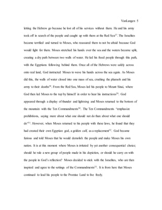 VanLangen 5
letting the Hebrew go because he lost all of his services without them. He and his army
took off in search of the people and caught up with them at the Red Sea27. The Israelites
became terrified and turned to Moses, who reassured them to not be afraid because God
would fight for them. Moses stretched his hands over the sea and the waters became split,
creating a dry path between two walls of water. He led his freed people through this path,
with the Egyptians following behind them. Once all of the Hebrews were safely across
onto real land, God instructed Moses to wave his hands across the sea again. As Moses
did this, the walls of water closed into one mass of sea, crushing the pharaoh and his
army to their deaths28. From the Red Sea, Moses led his people to Mount Sinai, where
God then led Moses to the top by himself in order to hear his instructions29. God
appeared through a display of thunder and lightning and Moses returned to the bottom of
the mountain with the Ten Commandments30. The Ten Commandments “emphasize
prohibitions, saying more about what one should not do than about what one should
do”31. However, when Moses returned to his people with these laws, he found that they
had created their own Egyptian god, a golden calf, as a replacement32. God became
furious and told Moses that he would demolish the people and make Moses his own
nation. It is at this moment where Moses is irritated by yet another consequential choice;
should he rule a new group of people made in his depiction, or should he carry on with
the people in God’s reflection? Moses decided to stick with the Israelites, who are then
inspired and agree to the settings of the Commandments33. It is from here that Moses
continued to lead his people to the Promise Land to live freely.
 