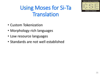 Using Moses for Si-Ta
Translation
• Custom Tokenization
• Morphology rich languages
• Low resource languages
• Standards are not well established
16
 