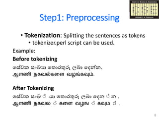 Step1: Preprocessing
• Tokenization: Splitting the sentences as tokens
• tokenizer.perl script can be used.
Example:
Before tokenizing
ගසවක සංඛ්‍යා ග ොරතුරු ලබා ගෙන්න.
ஆளணி தகவல்கடள வழங்கவும்.
After Tokenizing
ගසවක සංඛ්‍ යා ග ොරතුරු ලබා ගෙන න .
ஆளணி தகவல ் கடள வழங ் கவும ் .
8
 