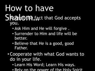 How to have
Shalom…•Accept the fact that God accepts
you.
• Ask Him and He will forgive .
• Surrender to Him and life will be
better.
• Believe that He is a good, good
Father.
•Cooperate with what God wants to
do in your life.
• Learn His Word; Learn His ways.
 
