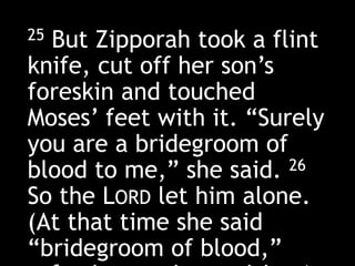25 But Zipporah took a flint
knife, cut off her son’s
foreskin and touched
Moses’ feet with it. “Surely
you are a bridegroom of
blood to me,” she said. 26
So the LORD let him alone.
(At that time she said
“bridegroom of blood,”
 