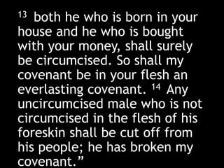 13 both he who is born in your
house and he who is bought
with your money, shall surely
be circumcised. So shall my
covenant be in your flesh an
everlasting covenant. 14 Any
uncircumcised male who is not
circumcised in the flesh of his
foreskin shall be cut off from
his people; he has broken my
covenant.”
 