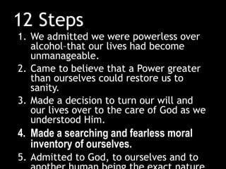 12 Steps
1. We admitted we were powerless over
alcohol–that our lives had become
unmanageable.
2. Came to believe that a Power greater
than ourselves could restore us to
sanity.
3. Made a decision to turn our will and
our lives over to the care of God as we
understood Him.
4. Made a searching and fearless moral
inventory of ourselves.
5. Admitted to God, to ourselves and to
 