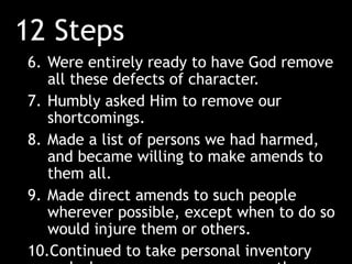 12 Steps
6. Were entirely ready to have God remove
all these defects of character.
7. Humbly asked Him to remove our
shortcomings.
8. Made a list of persons we had harmed,
and became willing to make amends to
them all.
9. Made direct amends to such people
wherever possible, except when to do so
would injure them or others.
10.Continued to take personal inventory
 