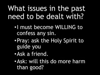 What issues in the past
need to be dealt with?
•I must become WILLING to
confess any sin.
•Pray: ask the Holy Spirit to
guide you
•Ask a friend.
•Ask: will this do more harm
than good?
 