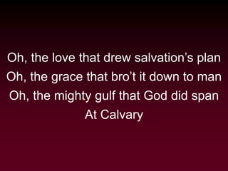 Oh, the love that drew salvation’s plan
Oh, the grace that bro’t it down to man
Oh, the mighty gulf that God did span
At Calvary
 