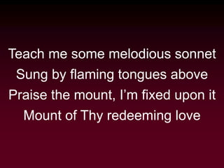Teach me some melodious sonnet
Sung by flaming tongues above
Praise the mount, I’m fixed upon it
Mount of Thy redeeming love
 