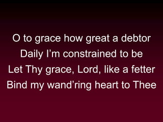 O to grace how great a debtor
Daily I’m constrained to be
Let Thy grace, Lord, like a fetter
Bind my wand’ring heart to Thee
 