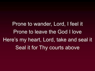 Prone to wander, Lord, I feel it
Prone to leave the God I love
Here’s my heart, Lord, take and seal it
Seal it for Thy courts above
 