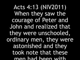 Acts 4:13 (NIV2011)
When they saw the
courage of Peter and
John and realized that
they were unschooled,
ordinary men, they were
astonished and they
took note that these
 