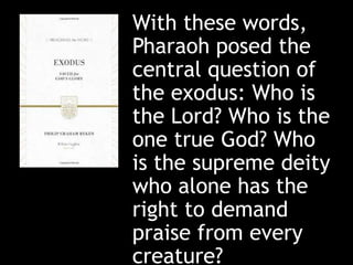 With these words,
Pharaoh posed the
central question of
the exodus: Who is
the Lord? Who is the
one true God? Who
is the supreme deity
who alone has the
right to demand
praise from every
creature?
 